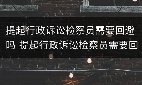 提起行政诉讼检察员需要回避吗 提起行政诉讼检察员需要回避吗知乎