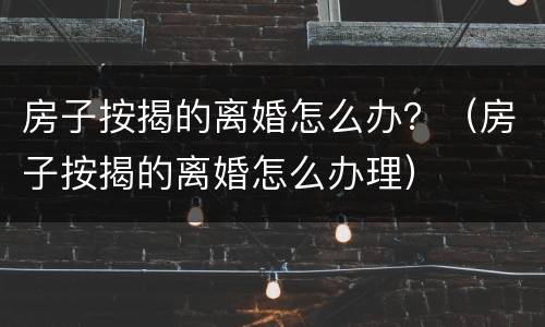 房子按揭的离婚怎么办？（房子按揭的离婚怎么办理）