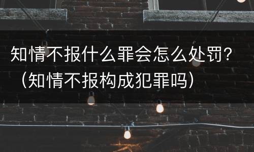 知情不报什么罪会怎么处罚？（知情不报构成犯罪吗）