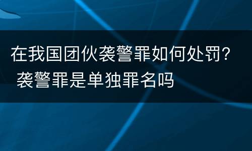 在我国团伙袭警罪如何处罚？ 袭警罪是单独罪名吗