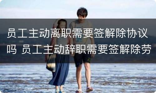 员工主动离职需要签解除协议吗 员工主动辞职需要签解除劳动合同协议吗