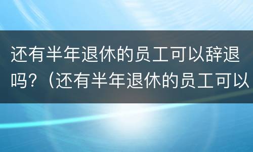 还有半年退休的员工可以辞退吗?（还有半年退休的员工可以辞退吗怎么办）