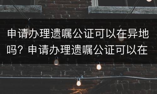 申请办理遗嘱公证可以在异地吗? 申请办理遗嘱公证可以在异地吗