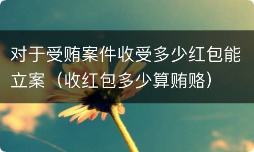 对于受贿案件收受多少红包能立案（收红包多少算贿赂）