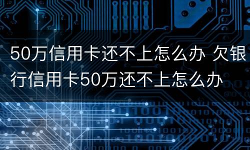 50万信用卡还不上怎么办 欠银行信用卡50万还不上怎么办