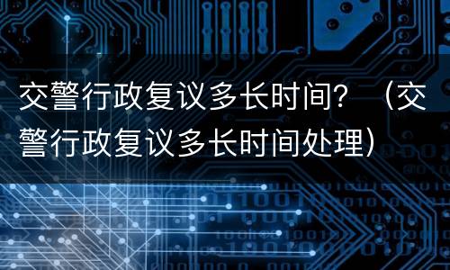 交警行政复议多长时间？（交警行政复议多长时间处理）