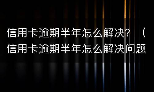 信用卡逾期半年怎么解决？（信用卡逾期半年怎么解决问题）