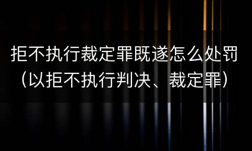 拒不执行裁定罪既遂怎么处罚（以拒不执行判决、裁定罪）