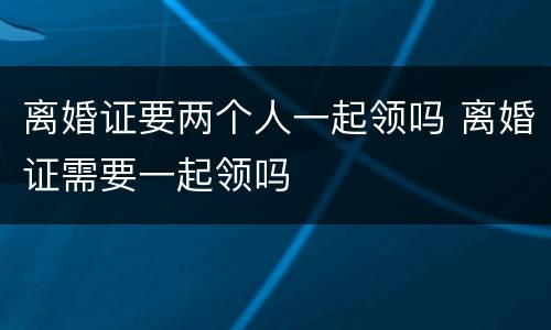 离婚证要两个人一起领吗 离婚证需要一起领吗