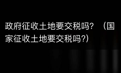 政府征收土地要交税吗？（国家征收土地要交税吗?）