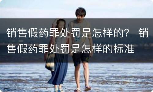 销售假药罪处罚是怎样的？ 销售假药罪处罚是怎样的标准