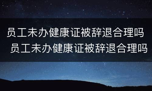 员工未办健康证被辞退合理吗 员工未办健康证被辞退合理吗怎么赔偿