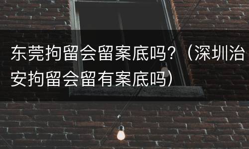东莞拘留会留案底吗?（深圳治安拘留会留有案底吗）
