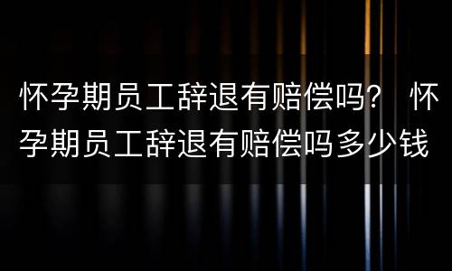 怀孕期员工辞退有赔偿吗？ 怀孕期员工辞退有赔偿吗多少钱