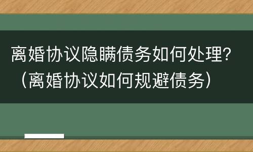 离婚协议隐瞒债务如何处理？（离婚协议如何规避债务）