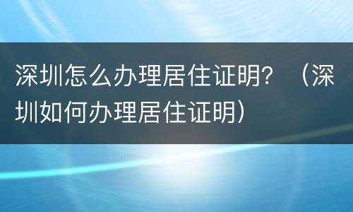 深圳怎么办理居住证明？（深圳如何办理居住证明）