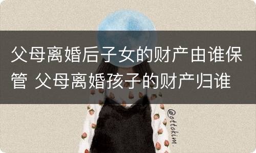 父母离婚后子女的财产由谁保管 父母离婚孩子的财产归谁