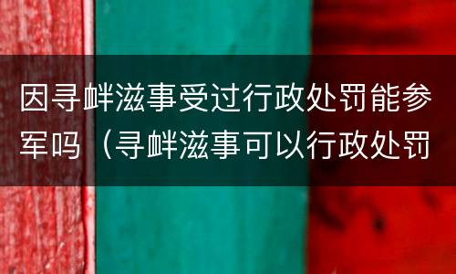 因寻衅滋事受过行政处罚能参军吗（寻衅滋事可以行政处罚吗）