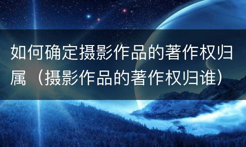 如何确定摄影作品的著作权归属（摄影作品的著作权归谁）