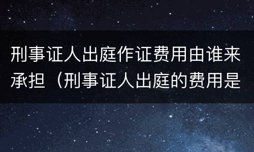 刑事证人出庭作证费用由谁来承担（刑事证人出庭的费用是谁承担）