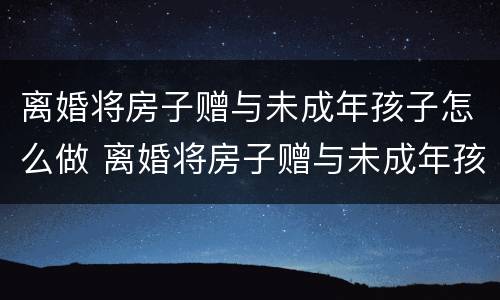 离婚将房子赠与未成年孩子怎么做 离婚将房子赠与未成年孩子怎么做手续