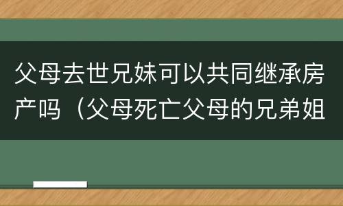 父母去世兄妹可以共同继承房产吗（父母死亡父母的兄弟姐妹有继承权吗）