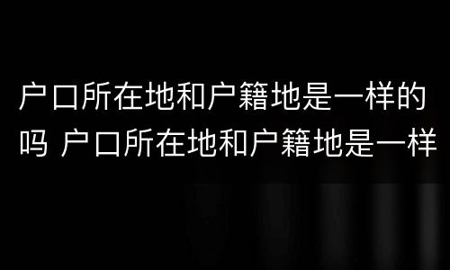 户口所在地和户籍地是一样的吗 户口所在地和户籍地是一样的吗