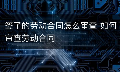 签了的劳动合同怎么审查 如何审查劳动合同