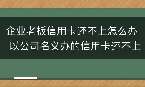 企业老板信用卡还不上怎么办 以公司名义办的信用卡还不上怎么办