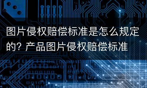 图片侵权赔偿标准是怎么规定的? 产品图片侵权赔偿标准