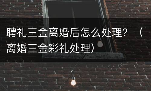 聘礼三金离婚后怎么处理？（离婚三金彩礼处理）