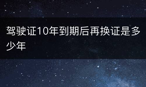 驾驶证10年到期后再换证是多少年