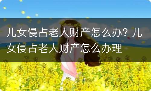 儿女侵占老人财产怎么办? 儿女侵占老人财产怎么办理