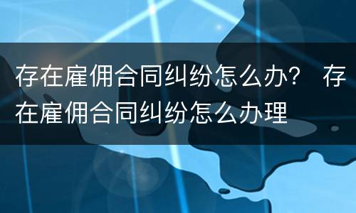 存在雇佣合同纠纷怎么办？ 存在雇佣合同纠纷怎么办理
