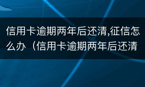 信用卡逾期两年后还清,征信怎么办（信用卡逾期两年后还清,征信怎么办理）