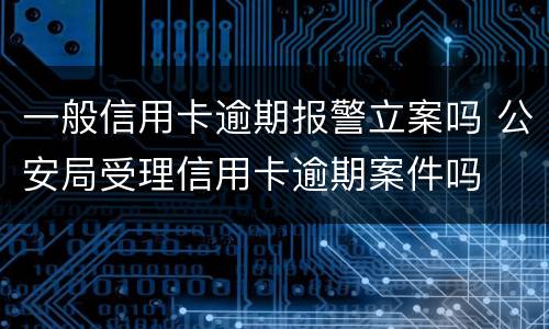 一般信用卡逾期报警立案吗 公安局受理信用卡逾期案件吗