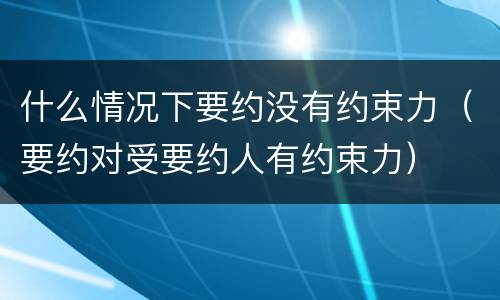 什么情况下要约没有约束力（要约对受要约人有约束力）