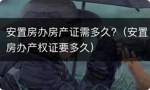 安置房办房产证需多久?（安置房办产权证要多久）