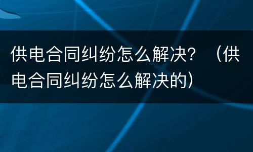 供电合同纠纷怎么解决？（供电合同纠纷怎么解决的）