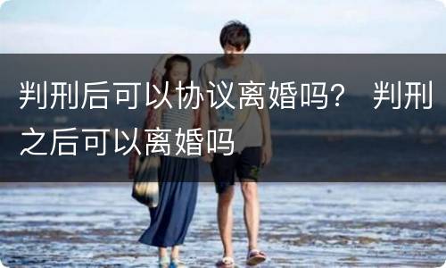 判刑后可以协议离婚吗？ 判刑之后可以离婚吗