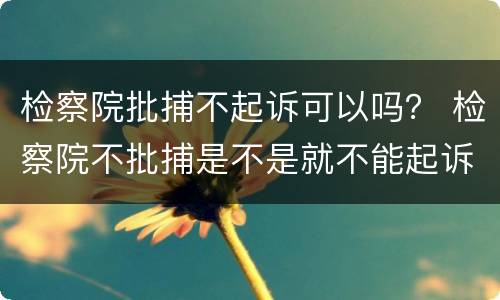 检察院批捕不起诉可以吗？ 检察院不批捕是不是就不能起诉了