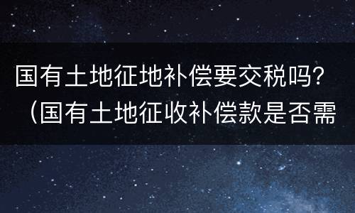 国有土地征地补偿要交税吗？（国有土地征收补偿款是否需要纳税）