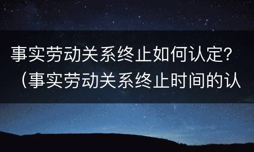 事实劳动关系终止如何认定？（事实劳动关系终止时间的认定）