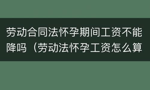 劳动合同法怀孕期间工资不能降吗（劳动法怀孕工资怎么算）