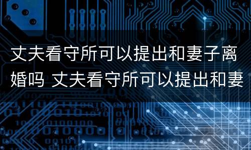 丈夫看守所可以提出和妻子离婚吗 丈夫看守所可以提出和妻子离婚吗知乎