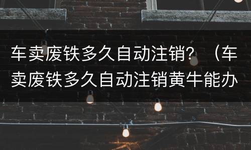 车卖废铁多久自动注销？（车卖废铁多久自动注销黄牛能办理吗）