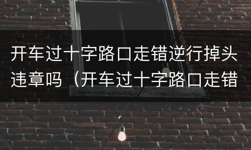 开车过十字路口走错逆行掉头违章吗（开车过十字路口走错逆行掉头违章吗）