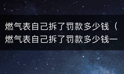 燃气表自己拆了罚款多少钱（燃气表自己拆了罚款多少钱一个）