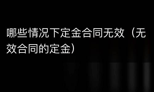 哪些情况下定金合同无效（无效合同的定金）