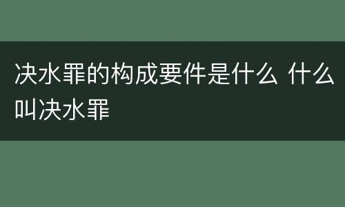 决水罪的构成要件是什么 什么叫决水罪